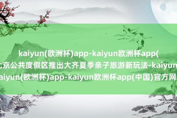 kaiyun(欧洲杯)app-kaiyun欧洲杯app(中国)官方网站-登录入口北京公共度假区推出大齐夏季亲子旅游新玩法-kaiyun(欧洲杯)app-kaiyun欧洲杯app(中国)官方网站-登录入口