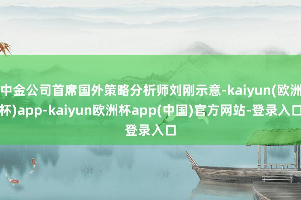 中金公司首席国外策略分析师刘刚示意-kaiyun(欧洲杯)app-kaiyun欧洲杯app(中国)官方网站-登录入口