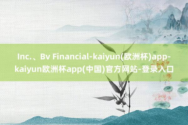 Inc.、Bv Financial-kaiyun(欧洲杯)app-kaiyun欧洲杯app(中国)官方网站-登录入口