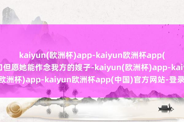 kaiyun(欧洲杯)app-kaiyun欧洲杯app(中国)官方网站-登录入口但愿她能作念我方的嫂子-kaiyun(欧洲杯)app-kaiyun欧洲杯app(中国)官方网站-登录入口