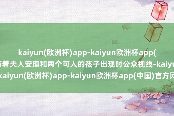 kaiyun(欧洲杯)app-kaiyun欧洲杯app(中国)官方网站-登录入口带着夫人安琪和两个可人的孩子出现时公众视线-kaiyun(欧洲杯)app-kaiyun欧洲杯app(中国)官方网站-登录入口