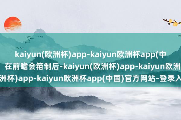 kaiyun(欧洲杯)app-kaiyun欧洲杯app(中国)官方网站-登录入口   在前瞻会箝制后-kaiyun(欧洲杯)app-kaiyun欧洲杯app(中国)官方网站-登录入口