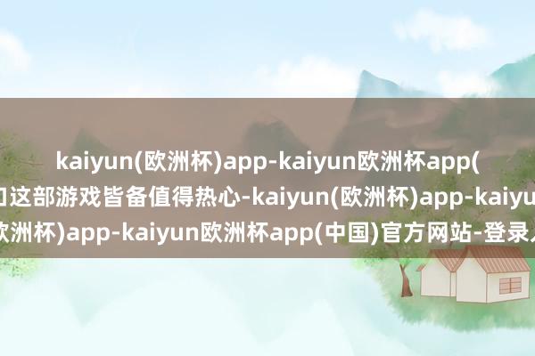 kaiyun(欧洲杯)app-kaiyun欧洲杯app(中国)官方网站-登录入口这部游戏皆备值得热心-kaiyun(欧洲杯)app-kaiyun欧洲杯app(中国)官方网站-登录入口