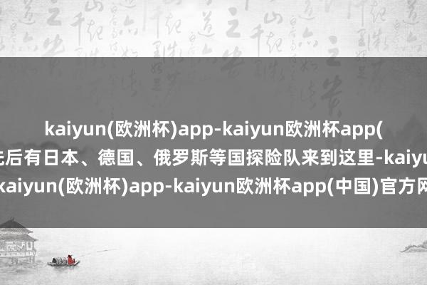 kaiyun(欧洲杯)app-kaiyun欧洲杯app(中国)官方网站-登录入口先后有日本、德国、俄罗斯等国探险队来到这里-kaiyun(欧洲杯)app-kaiyun欧洲杯app(中国)官方网站-登录入口