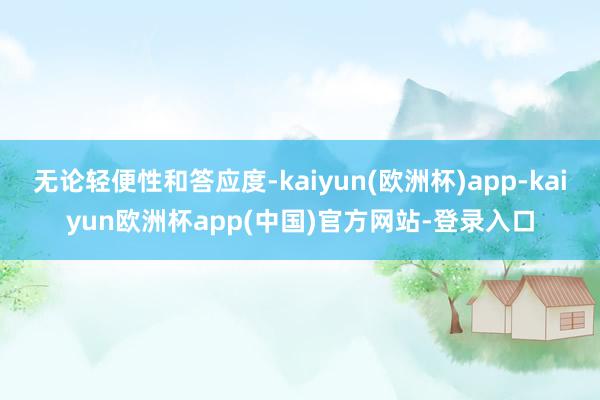 无论轻便性和答应度-kaiyun(欧洲杯)app-kaiyun欧洲杯app(中国)官方网站-登录入口