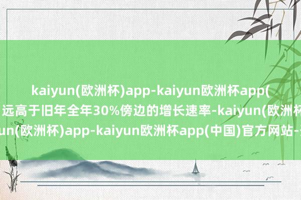 kaiyun(欧洲杯)app-kaiyun欧洲杯app(中国)官方网站-登录入口远高于旧年全年30%傍边的增长速率-kaiyun(欧洲杯)app-kaiyun欧洲杯app(中国)官方网站-登录入口