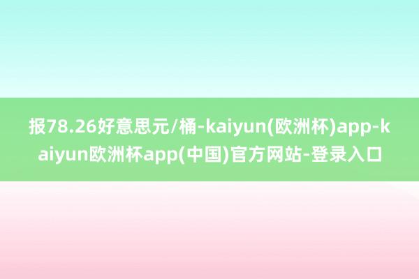 报78.26好意思元/桶-kaiyun(欧洲杯)app-kaiyun欧洲杯app(中国)官方网站-登录入口