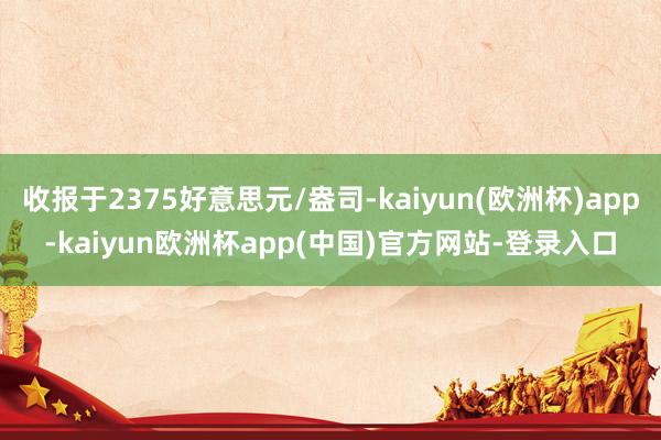 收报于2375好意思元/盎司-kaiyun(欧洲杯)app-kaiyun欧洲杯app(中国)官方网站-登录入口