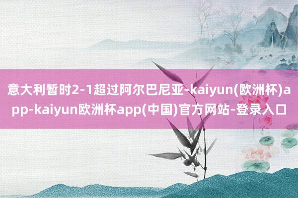 意大利暂时2-1超过阿尔巴尼亚-kaiyun(欧洲杯)app-kaiyun欧洲杯app(中国)官方网站-登录入口