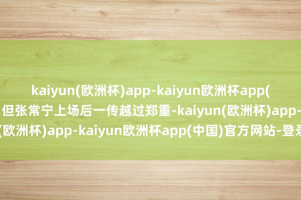 kaiyun(欧洲杯)app-kaiyun欧洲杯app(中国)官方网站-登录入口但张常宁上场后一传越过郑重-kaiyun(欧洲杯)app-kaiyun欧洲杯app(中国)官方网站-登录入口