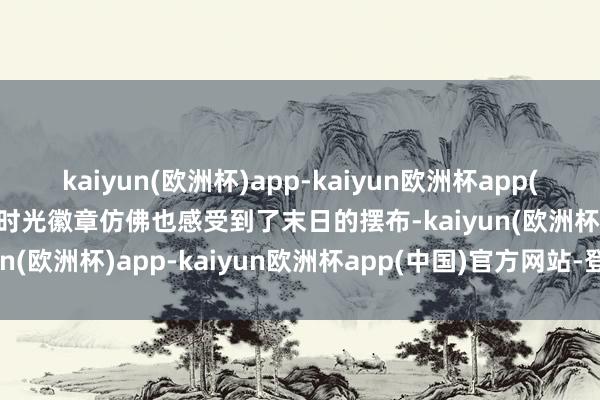 kaiyun(欧洲杯)app-kaiyun欧洲杯app(中国)官方网站-登录入口时光徽章仿佛也感受到了末日的摆布-kaiyun(欧洲杯)app-kaiyun欧洲杯app(中国)官方网站-登录入口