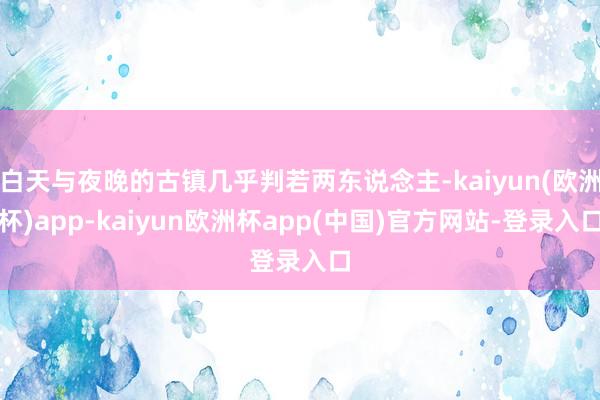 白天与夜晚的古镇几乎判若两东说念主-kaiyun(欧洲杯)app-kaiyun欧洲杯app(中国)官方网站-登录入口