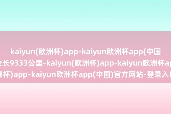 kaiyun(欧洲杯)app-kaiyun欧洲杯app(中国)官方网站-登录入口   全长9333公里-kaiyun(欧洲杯)app-kaiyun欧洲杯app(中国)官方网站-登录入口