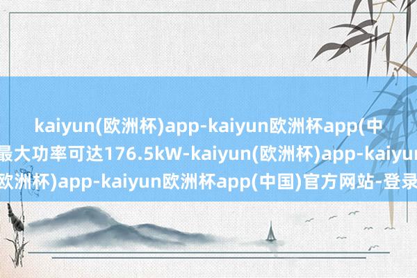 kaiyun(欧洲杯)app-kaiyun欧洲杯app(中国)官方网站-登录入口最大功率可达176.5kW-kaiyun(欧洲杯)app-kaiyun欧洲杯app(中国)官方网站-登录入口