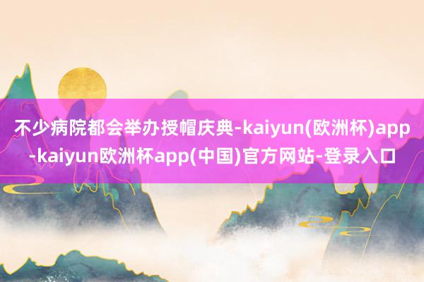 不少病院都会举办授帽庆典-kaiyun(欧洲杯)app-kaiyun欧洲杯app(中国)官方网站-登录入口