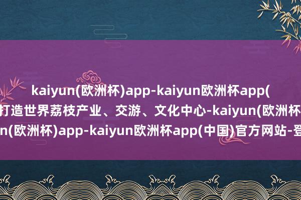 kaiyun(欧洲杯)app-kaiyun欧洲杯app(中国)官方网站-登录入口打造世界荔枝产业、交游、文化中心-kaiyun(欧洲杯)app-kaiyun欧洲杯app(中国)官方网站-登录入口