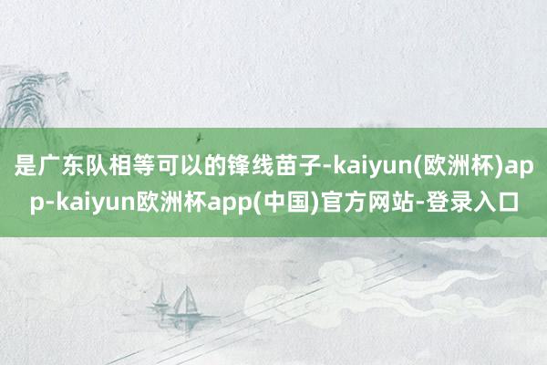 是广东队相等可以的锋线苗子-kaiyun(欧洲杯)app-kaiyun欧洲杯app(中国)官方网站-登录入口