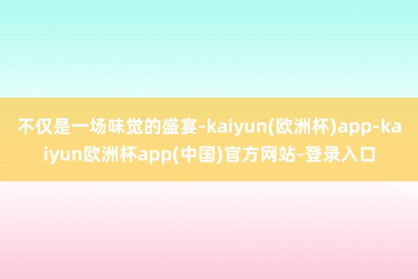 不仅是一场味觉的盛宴-kaiyun(欧洲杯)app-kaiyun欧洲杯app(中国)官方网站-登录入口