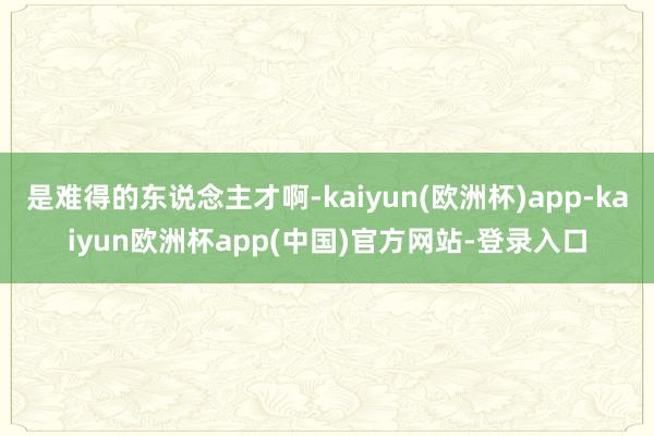 是难得的东说念主才啊-kaiyun(欧洲杯)app-kaiyun欧洲杯app(中国)官方网站-登录入口