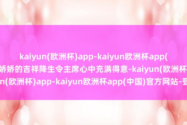 kaiyun(欧洲杯)app-kaiyun欧洲杯app(中国)官方网站-登录入口娇娇的吉祥降生令主席心中充满得意-kaiyun(欧洲杯)app-kaiyun欧洲杯app(中国)官方网站-登录入口