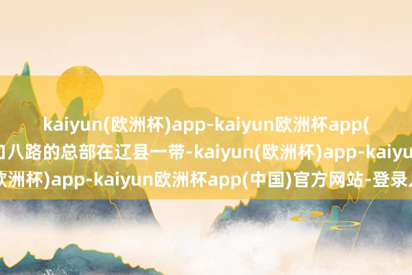 kaiyun(欧洲杯)app-kaiyun欧洲杯app(中国)官方网站-登录入口八路的总部在辽县一带-kaiyun(欧洲杯)app-kaiyun欧洲杯app(中国)官方网站-登录入口