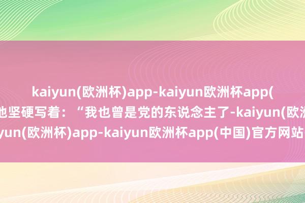 kaiyun(欧洲杯)app-kaiyun欧洲杯app(中国)官方网站-登录入口他坚硬写着：“我也曾是党的东说念主了-kaiyun(欧洲杯)app-kaiyun欧洲杯app(中国)官方网站-登录入口