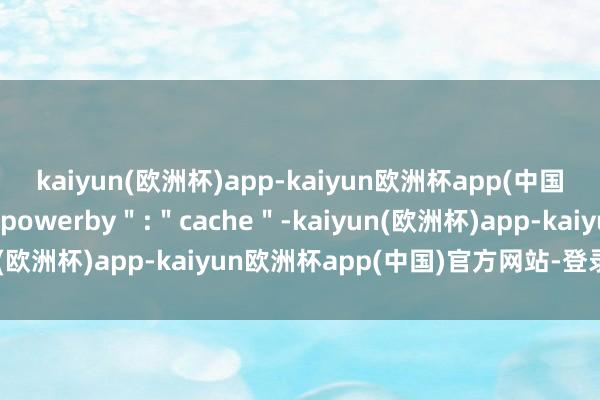 kaiyun(欧洲杯)app-kaiyun欧洲杯app(中国)官方网站-登录入口＂powerby＂:＂cache＂-kaiyun(欧洲杯)app-kaiyun欧洲杯app(中国)官方网站-登录入口