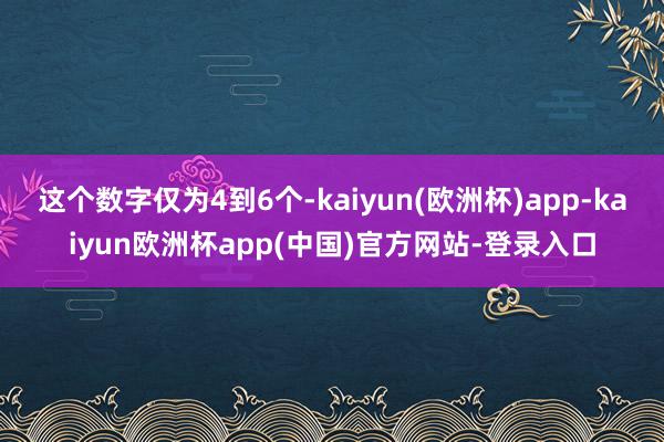 这个数字仅为4到6个-kaiyun(欧洲杯)app-kaiyun欧洲杯app(中国)官方网站-登录入口