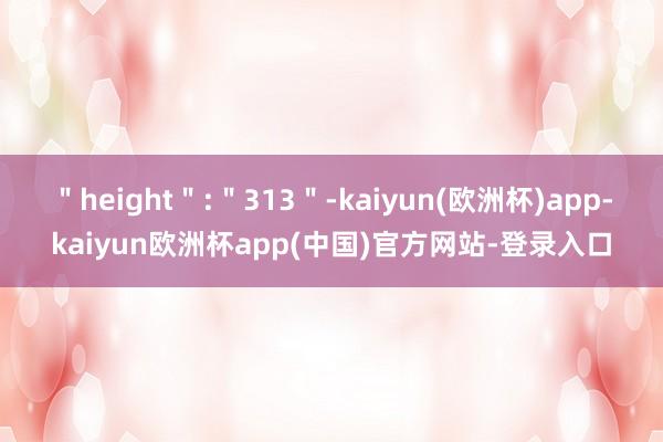 ＂height＂:＂313＂-kaiyun(欧洲杯)app-kaiyun欧洲杯app(中国)官方网站-登录入口