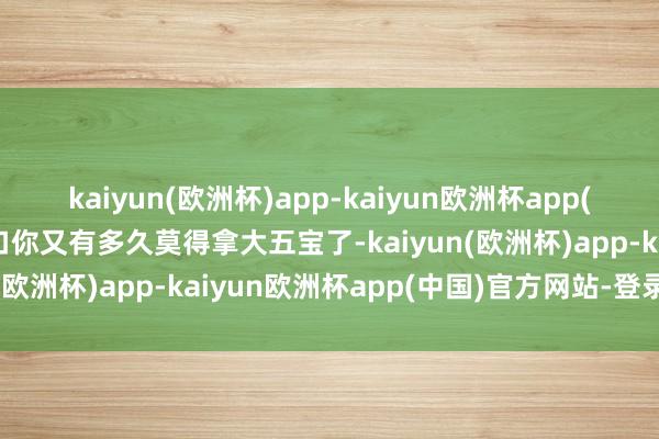 kaiyun(欧洲杯)app-kaiyun欧洲杯app(中国)官方网站-登录入口你又有多久莫得拿大五宝了-kaiyun(欧洲杯)app-kaiyun欧洲杯app(中国)官方网站-登录入口