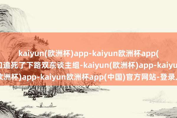 kaiyun(欧洲杯)app-kaiyun欧洲杯app(中国)官方网站-登录入口追死了下路双东谈主组-kaiyun(欧洲杯)app-kaiyun欧洲杯app(中国)官方网站-登录入口