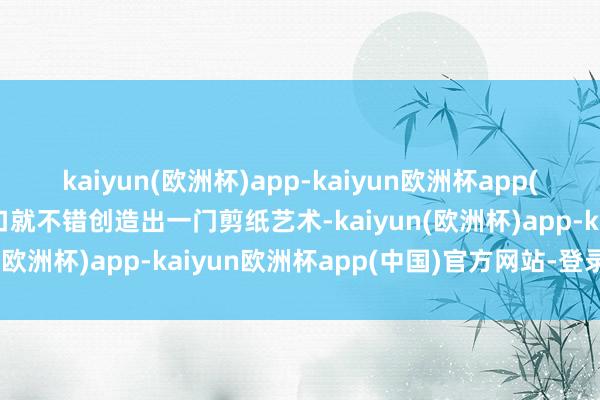 kaiyun(欧洲杯)app-kaiyun欧洲杯app(中国)官方网站-登录入口就不错创造出一门剪纸艺术-kaiyun(欧洲杯)app-kaiyun欧洲杯app(中国)官方网站-登录入口