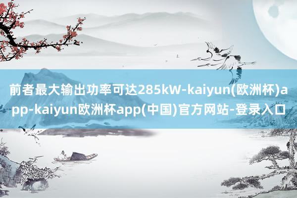 前者最大输出功率可达285kW-kaiyun(欧洲杯)app-kaiyun欧洲杯app(中国)官方网站-登录入口