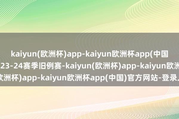 kaiyun(欧洲杯)app-kaiyun欧洲杯app(中国)官方网站-登录入口　　2023-24赛季旧例赛-kaiyun(欧洲杯)app-kaiyun欧洲杯app(中国)官方网站-登录入口