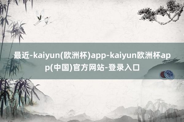 最近-kaiyun(欧洲杯)app-kaiyun欧洲杯app(中国)官方网站-登录入口