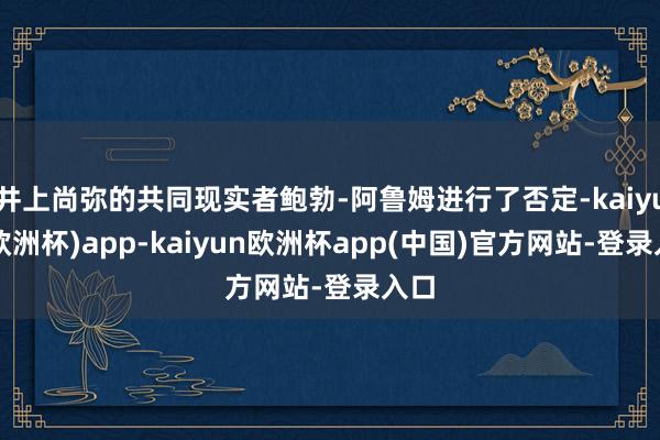 井上尚弥的共同现实者鲍勃-阿鲁姆进行了否定-kaiyun(欧洲杯)app-kaiyun欧洲杯app(中国)官方网站-登录入口