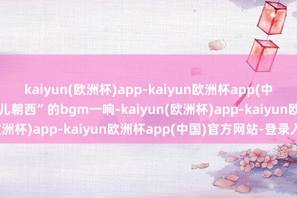 kaiyun(欧洲杯)app-kaiyun欧洲杯app(中国)官方网站-登录入口蹄儿朝西”的bgm一响-kaiyun(欧洲杯)app-kaiyun欧洲杯app(中国)官方网站-登录入口