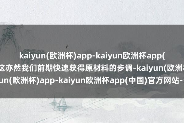 kaiyun(欧洲杯)app-kaiyun欧洲杯app(中国)官方网站-登录入口这亦然我们前期快速获得原材料的步调-kaiyun(欧洲杯)app-kaiyun欧洲杯app(中国)官方网站-登录入口