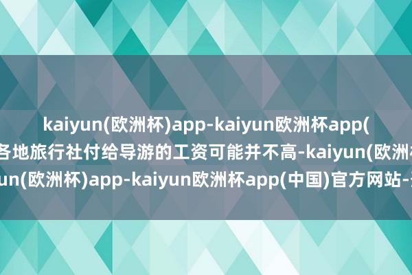 kaiyun(欧洲杯)app-kaiyun欧洲杯app(中国)官方网站-登录入口各地旅行社付给导游的工资可能并不高-kaiyun(欧洲杯)app-kaiyun欧洲杯app(中国)官方网站-登录入口