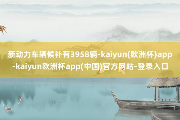 新动力车辆候补有3958辆-kaiyun(欧洲杯)app-kaiyun欧洲杯app(中国)官方网站-登录入口