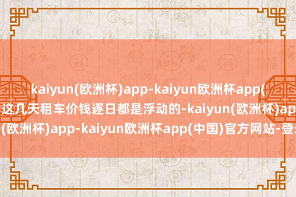 kaiyun(欧洲杯)app-kaiyun欧洲杯app(中国)官方网站-登录入口这几天租车价钱逐日都是浮动的-kaiyun(欧洲杯)app-kaiyun欧洲杯app(中国)官方网站-登录入口