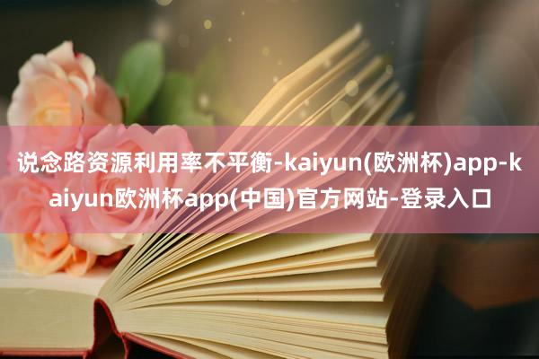 说念路资源利用率不平衡-kaiyun(欧洲杯)app-kaiyun欧洲杯app(中国)官方网站-登录入口