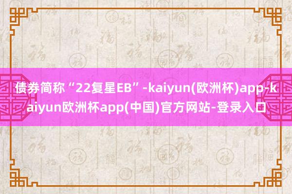 债券简称“22复星EB”-kaiyun(欧洲杯)app-kaiyun欧洲杯app(中国)官方网站-登录入口