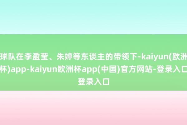 球队在李盈莹、朱婷等东谈主的带领下-kaiyun(欧洲杯)app-kaiyun欧洲杯app(中国)官方网站-登录入口