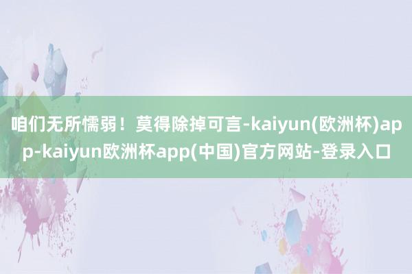 咱们无所懦弱！莫得除掉可言-kaiyun(欧洲杯)app-kaiyun欧洲杯app(中国)官方网站-登录入口