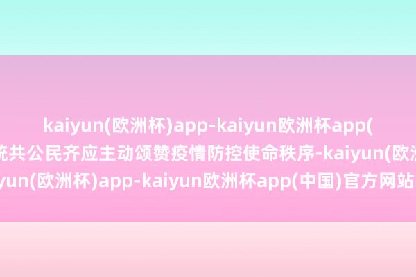 kaiyun(欧洲杯)app-kaiyun欧洲杯app(中国)官方网站-登录入口统共公民齐应主动颂赞疫情防控使命秩序-kaiyun(欧洲杯)app-kaiyun欧洲杯app(中国)官方网站-登录入口