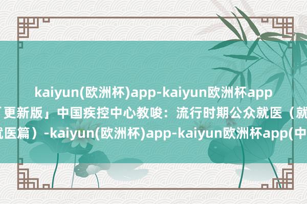 kaiyun(欧洲杯)app-kaiyun欧洲杯app(中国)官方网站-登录入口「更新版」中国疾控中心教唆：流行时期公众就医（就医篇）-kaiyun(欧洲杯)app-kaiyun欧洲杯app(中国)官方网站-登录入口