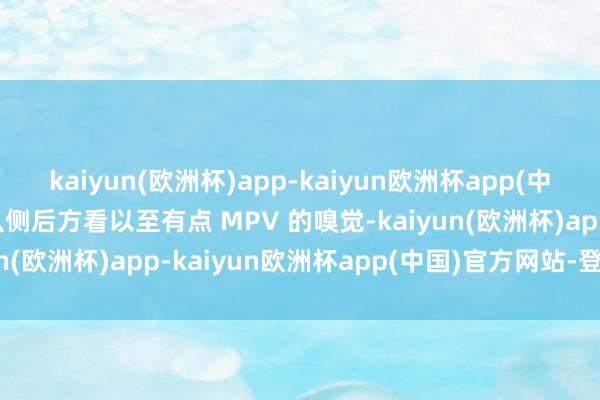 kaiyun(欧洲杯)app-kaiyun欧洲杯app(中国)官方网站-登录入口从侧后方看以至有点 MPV 的嗅觉-kaiyun(欧洲杯)app-kaiyun欧洲杯app(中国)官方网站-登录入口