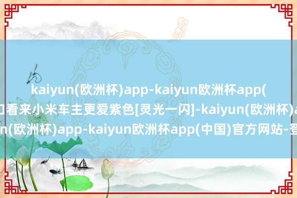 kaiyun(欧洲杯)app-kaiyun欧洲杯app(中国)官方网站-登录入口看来小米车主更爱紫色[灵光一闪]-kaiyun(欧洲杯)app-kaiyun欧洲杯app(中国)官方网站-登录入口