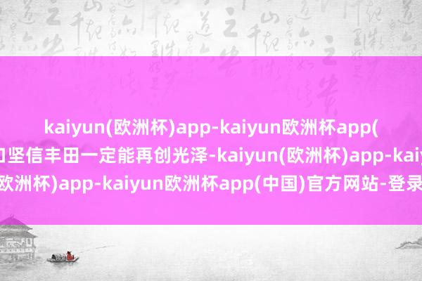 kaiyun(欧洲杯)app-kaiyun欧洲杯app(中国)官方网站-登录入口坚信丰田一定能再创光泽-kaiyun(欧洲杯)app-kaiyun欧洲杯app(中国)官方网站-登录入口